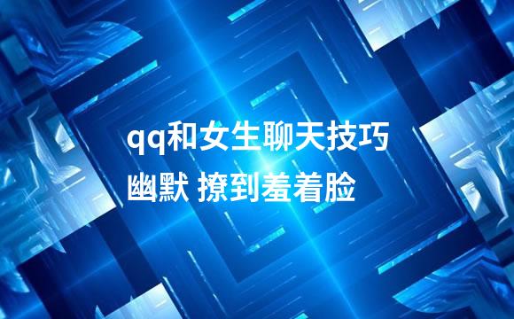 qq和女生聊天技巧幽默 撩到羞着脸